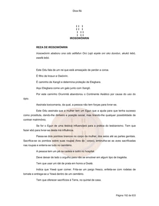 Dice Ifá




                                              I I I
                                              I I I
                                               I I I
                                               I I I
                                          IROSOWÓNRIN


           REZA DE IROSOWÓNRIN

           Irosowónrin ababoru ona odo adifafun Orú Lejó eiyele oni oko dundun, akukó lebó,
           ewefá lebó.



           Este Odu fala de um rei que está ameaçado de perder a coroa.

           É filho de Irosun e Owónrin.

           É caminho de Xangô e determina proteção de Elegbara.

           Aqui Elegbara come um galo junto com Xangô.

           Por este caminho Orunmilá abandonou o Continente Asiático por causa do uso do
ópio.

           Assinala toxicomania, da qual, a pessoa não tem forças para livrar-se.

           Este Odu assinala que a mulher tem um Egun que a ajuda para que tenha sucesso
como prostituta, dando-lhe dinheiro e posição social, mas tirando-lhe qualquer possibilidade de
contrair matrimônio.

           Se for o Egun de uma lésbica influenciará para a prática do lesbianismo. Tem que
fazer ebó para livrar-se desta má influência.

           Passa-se dois pombos brancos no corpo da mulher, dos seios até as partes genitais.
Sacrifica-se os pombos sobre suas roupas (fora do corpo), embrulha-se as aves sacrificadas
nas roupas e enterra-se tudo no cemitério.

           A pessoa tem um pé na cadeia e outro no hospital.

           Deve deixar de lado o orgulho para não se envolver em algum tipo de tragédia.

           Tem que usar um idé de prata em honra a Oxalá.

           Indica que Yewá quer comer. Frita-se um pargo fresco, enfeita-se com rodelas de
tomate e entrega-se a Yewá dentro de um cemitério.

           Tem que oferecer sacrifícios à Terra, no quintal de casa.




                                                                                Página 192 de 633
 