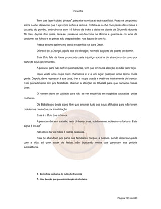 Dice Ifá


                                             6
            Tem que fazer kotobo pinado , para dar comida ao obé sacrificial. Puxa-se um pombo
sobre o obé, deixando que o ejé corra sobre a lâmina. Enfeita-se o obé com penas das costas e
do peito do pombo, embrulha-se com 16 folhas de iroko e deixa-se diante de Orunmilá durante
16 dias, depois dos quais, lava-se, passa-se ori-da-costa na lâmina e guarda-se no local de
costume. As folhas e as penas são despachadas nas águas de um rio.

            Passa-se uma galinha no corpo e sacrifica-se para Oxun.

            Oferece-se, a Xangô, aquilo que ele desejar, no meio da porta do quarto de dormir.

            Este Odu fala da fome provocada pela injustiça social e do abandono do povo por
parte de seus governantes.

            A pessoa, para não sofrer queimaduras, tem que ter muita atenção ao lidar com fogo.

            Deve vestir uma roupa bem chamativa e ir a um lugar qualquer onde tenha muita
gente. Depois, deve regressar à sua casa, tirar a roupa usada e vestir-se inteiramente de branco.
Este procedimento tem por finalidade, chamar a atenção de Obatalá para que conceda coisas
boas.

            O homem deve ter cuidado para não se ver envolvido em tragédias causadas pelas
mulheres.

            Os Babalawos deste signo têm que ensinar tudo aos seus afilhados para não terem
problemas causados por insatisfação.

            Este é o Odu dos músicos.

            A pessoa não tem trabalho nem dinheiro, mas, subitamente, obterá uma fortuna. Este
                  7
signo é ire ajê

            Não deve dar as mãos à outras pessoas.

            Fala de abandono por parte dos familiares porque, a pessoa, sendo despreocupada
com a vida, só quer saber de festas, não buscando meios que garantam sua própria
subsistência.




            6 - Cerimônia exclusiva do culto de Orunmilá

            7 - Uma benção que garante obtenção de dinheiro.




                                                                                Página 193 de 633
 