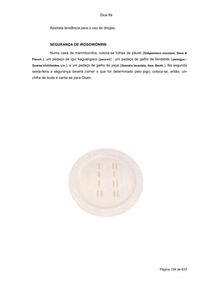 Dice Ifá


              Assinala tendência para o uso de drogas.



              SEGURANÇA DE IROSOWÓNRIN

              Numa casa de marimbondos, coloca-se folhas de pikotó (Didypomanx morotoni, Dane &
Planch.),   um pedaço de iguí kaguángaco (para-mi) , um pedaço de galho de fendebilo ( yamagua -
Guarea trichilioides, Lin.),   e um pedaço de galho de yaya (Ozandra laceolata, Asw. Benth.). Na segunda
sexta-feira a segurança deverá comer o que for determinado pelo jogo, coloca-se, então, um
chifre de bode e canta-se para Osain.




                                                                                       Página 194 de 633
 