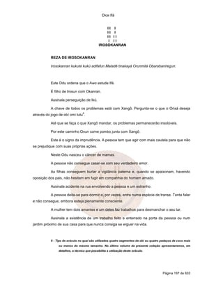 Dice Ifá


                                                  II I
                                                  II I
                                                  II II
                                                   I II
                                              IROSOKANRAN


           REZA DE IROSOKANRAN

           Irosokanran kukuté kukú adifafun Maladê tinakayá Orunmilá Obarabaniregun.



           Este Odu ordena que o Awo estude Ifá.

           É filho de Irosun com Okanran.

           Assinala perseguição de Ikú.

           A chave de todos os problemas está com Xangô. Pergunta-se o que o Orixá deseja
                                  9
através do jogo de obí omi tutu .

           Até que se faça o que Xangô mandar, os problemas permanecerão insolúveis.

           Por este caminho Oxun come pombo junto com Xangô.

           Este é o signo da imprudência. A pessoa tem que agir com mais cautela para que não
se prejudique com suas próprias ações.

           Neste Odu nasceu o câncer de mamas.

           A pessoa não consegue casar-se com seu verdadeiro amor.

           As filhas conseguem burlar a vigilância paterna e, quando se apaixonam, havendo
oposição dos pais, não hesitam em fugir em companhia do homem amado.

           Assinala acidente na rua envolvendo a pessoa e um estranho.

           A pessoa deita-se para dormir e, por vezes, entra numa espécie de transe. Tenta falar
e não consegue, embora esteja plenamente consciente.

           A mulher tem dois amantes e um deles faz trabalhos para desmanchar o seu lar.

           Assinala a existência de um trabalho feito e enterrado na porta da pessoa ou num
jardim próximo de sua casa para que nunca consiga se erguer na vida.



           9 - Tipo de oráculo no qual são utilizados quatro segmentos de obí ou quatro pedaços de coco mais
                ou menos do mesmo tamanho. No último volume da presente coleção apresentaremos, em
                detalhes, a técnica que possibilita a utilização deste oráculo.




                                                                                        Página 197 de 633
 