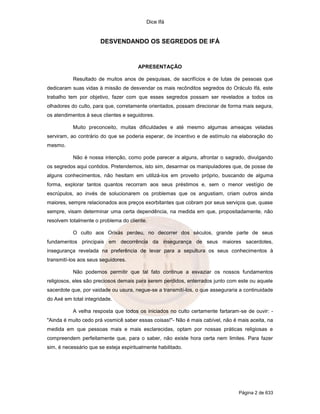 Dice Ifá


                       DESVENDANDO OS SEGREDOS DE IFÁ


                                       APRESENTAÇÃO

           Resultado de muitos anos de pesquisas, de sacrifícios e de lutas de pessoas que
dedicaram suas vidas à missão de desvendar os mais recônditos segredos do Oráculo Ifá, este
trabalho tem por objetivo, fazer com que esses segredos possam ser revelados a todos os
olhadores do culto, para que, corretamente orientados, possam direcionar de forma mais segura,
os atendimentos à seus clientes e seguidores.

           Muito preconceito, muitas dificuldades e até mesmo algumas ameaças veladas
serviram, ao contrário do que se poderia esperar, de incentivo e de estímulo na elaboração do
mesmo.

           Não é nossa intenção, como pode parecer a alguns, afrontar o sagrado, divulgando
os segredos aqui contidos. Pretendemos, isto sim, desarmar os manipuladores que, de posse de
alguns conhecimentos, não hesitam em utilizá-los em proveito próprio, buscando de alguma
forma, explorar tantos quantos recorram aos seus préstimos e, sem o menor vestígio de
escrúpulos, ao invés de solucionarem os problemas que os angustiam, criam outros ainda
maiores, sempre relacionados aos preços exorbitantes que cobram por seus serviços que, quase
sempre, visam determinar uma certa dependência, na medida em que, propositadamente, não
resolvem totalmente o problema do cliente.

           O culto aos Orixás perdeu, no decorrer dos séculos, grande parte de seus
fundamentos principais em decorrência da insegurança de seus maiores sacerdotes,
insegurança revelada na preferência de levar para a sepultura os seus conhecimentos à
transmití-los aos seus seguidores.

           Não podemos permitir que tal fato continue a esvaziar os nossos fundamentos
religiosos, eles são preciosos demais para serem perdidos, enterrados junto com este ou aquele
sacerdote que, por vaidade ou usura, negue-se a transmití-los, o que asseguraria a continuidade
do Axé em total integridade.

           A velha resposta que todos os iniciados no culto certamente fartaram-se de ouvir: -
"Ainda é muito cedo prá vosmicê saber essas coisas!"- Não é mais cabível, não é mais aceita, na
medida em que pessoas mais e mais esclarecidas, optam por nossas práticas religiosas e
compreendem perfeitamente que, para o saber, não existe hora certa nem limites. Para fazer
sim, é necessário que se esteja espiritualmente habilitado.




                                                                                Página 2 de 633
 