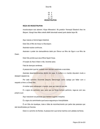 Dice Ifá


                                            II I
                                            II I
                                             I II
                                            II II
                                        IROSOTRUPON


           REZA DE IROSOTRUPON

           Irosoturukpon tutu abeneri, Koiye Wanadoró. Ifá yokafun Yemanjá Obadorô Awo Ire
           Baiyani. Xangô Awo Maro eledé afafé lokoniedé wawá iyeré abebe laiye Ifá.



           Aqui nasceu a hemorragia intestinal.

           Este Odu é filho de Irosun e Oturukpon.

           Assinala roubos contínuos.

           Assinala o poder de clariaudiência dado por Olorun ao filho de Ogun e ao filho de
Osain.

           Este Odu proíbe que seus filhos façam força.

           A função do Awo é falar e não, levantar peso.

           Fala de doenças venéreas.

           A pessoa tem que ter cuidado com hérnias umbilicais e escrotais.

           Assinala desentendimentos dentro de casa. A mulher e o marido discutem muito e
desejam separar-se.

           Por este caminho Orunmilá adquiriu blenorragia como castigo por faltar com o
respeito a Inle e a Orixá Oko.

           A mulher quer sobrepujar o marido, quer ser mais do que ele.

           É o signo do jardineiro que, para que as flores tenham perfume, rega-as com seu
próprio suor.

           Aqui nasceram as pessoas que habitam lugares inóspitos.

           É o signo do caminhante que busca segurança e tranqüilidade.

           É um Odu de injustiças, lutas e falta de reconhecimento por parte das pessoas que
são beneficiadas por favores.

           Este é o caminho do florista. A pessoa tem que tomar banhos com pétalas de flores.




                                                                              Página 205 de 633
 