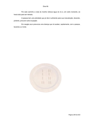 Dice Ifá


           Por este caminho a roda do moinho retirava água do rio e, em certo momento, só
havia lodo para ser retirado.

           A pessoa tem uma atividade que já não é suficiente para sua manutenção, devendo,
portanto, procurar outra ocupação.

           Em osogbo arun prenuncia uma doença que irá acabar, rapidamente, com a pessoa,
levando-a a morte.




                                                                           Página 209 de 633
 