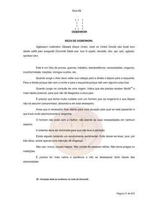 Dice Ifá


                                                  I I I
                                                   I  I
                                                   I  I
                                                  I I I
                                                OGBEIWORI


                                          REZA DE OGBEIWORI.

             Ogbeiworí maferefun Obatalá Aleiyó Umbó, inedi ire Umbó Omofá obe bodê kino
ideele adifá joko axeguidá Orunmilá Dadá axe, kue ki eiyelé, ekodidé, ekú, ejá, epô, agbado,
opolopo owo.



             Este é um Odu de provas, guerras, trabalho, desobediência, necessidades, enganos,
inconformidade, traições, inimigos ocultos, etc.

             Quando surge o Awo deve voltar sua cabeça para a direita e depois para a esquerda.
Para a direita porque dali vem a morte e para a esquerda porque dali vem alguma coisa boa.
                                                                                             39
             Quando surge na consulta de uma virgem, indica que ela precisa receber Akofá         o
mais rápido possível, para que não dê desgostos a seus pais.

             É preciso que tenha muito cuidado com um homem que vai enganá-la e que depois
não irá assumir compromisso, deixando-a em total desespero.

             Avisa que é necessário ficar atento para uma situação pela qual se está passando e
que trará muito aborrecimento e vergonha.

             O homem não pode com a mulher, não atende às suas necessidades em nenhum
aspecto.

             A soberba deve ser dominada para que não leve à perdição.

             Existe alguém tentando um envolvimento sentimental. Evite deixar-se levar, pois, por
trás disso, existe apenas uma intenção de vingança.

             Não use, nunca, roupas negras. Não zombe de pessoas velhas. Não lance pragas ou
maldições.

             É preciso ter mais calma e paciência e não se desesperar tanto diante das
adversidades.




             39 - Iniciação dada às mulheres no culto de Orunmilá.




                                                                                 Página 21 de 633
 
