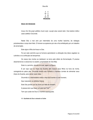 Dice Ifá


                                                  I I
                                                 II I
                                                  I II
                                                 II II
                                               IROSOXE


           REZA DE IROSOXE



           Irosun Xe Olú jenjé adifafun Auré Linjó. Launjé okan akukó lebó. Oxá kelefun kitifun
           xawó adifafun Orunmilá.



           Neste Odu o mal vem por intermédio de uma mulher baixinha, de nádegas
protuberantes e corpo bem feito. O homem se apaixona por ela e fica enfeitiçado por um trabalho
de amarração.

           Este signo é filho de Irosun e Oxe.

           Foi por este caminho que os homens aprenderam a utilização dos óleos vegetais na
culinária e na confecção de lamparinas.

           Os ossos dos mortos se desfazem na terra pelo efeito da fermentação. É preciso
desenterrá-los e colocá-los no ossário, propriedade de Oxe Meji.

           Este é o caminho, através do qual, agem os Eguns.

           É por aqui que os Anjos da Guarda vêm buscar seus filhos na hora da morte,
carregando-os pelos pés. Orunmilá ensina aos homens a maneira correta de alimentar seus
Anjos da Guarda, para salvar suas vidas.

           Orunmilá é o intermediário entre o Anjo da Guarda e o ser humano.

           Aqui nasceram os defeitos físicos.

           Este Odu proíbe que se chore por falta de dinheiro.
                                                         13
           A pessoa tem que fazer orô para Iyá Tobí .

           Tem que cuidar de Oxun e mantê-la apaziguada.



           13 - Qualidade de Oxun cultuada no Caribe




                                                                               Página 212 de 633
 