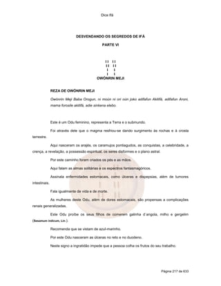 Dice Ifá




                               DESVENDANDO OS SEGREDOS DE IFÁ

                                               PARTE VI



                                               II II
                                               II II
                                                I  I
                                                I  I
                                            OWÓNRIN MEJI


               REZA DE OWÓNRIN MEJI

               Owónrin Meji Baba Orogun, ni moún ni ori oún joko adifafun Akitifá, adifafun Aroni,
               mama forosile akitifá, adie sinkena elebo.



               Este é um Odu feminino, representa a Terra e o submundo.

               Foi através dele que o magma resfriou-se dando surgimento às rochas e à crosta
terrestre.

               Aqui nasceram os arajés, os caramujos pontiagudos, as conquistas, a celebridade, a
crença, a revelação, a possessão espiritual, os seres disformes e o plano astral.

               Por este caminho foram criados os pés e as mãos.

               Aqui falam as almas solitárias e os espectros fantasmagóricos.

               Assinala enfermidades estomacais, como úlceras e dispepsias, além de tumores
intestinais.

               Fala igualmente de vida e de morte.

               As mulheres deste Odu, além de dores estomacais, são propensas a complicações
renais generalizadas.

               Este Odu proíbe os seus filhos de comerem galinha d`angola, milho e gergelim
(Sesamum indicum, Lin.).

               Recomenda que se vistam de azul-marinho.

               Por este Odu nasceram as úlceras no reto e no duodeno.

               Neste signo a ingratidão impede que a pessoa colha os frutos do seu trabalho.




                                                                                    Página 217 de 633
 