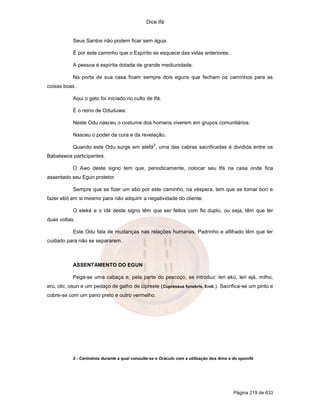 Dice Ifá


           Seus Santos não podem ficar sem água.

           É por este caminho que o Espírito se esquece das vidas anteriores.

           A pessoa é espírita dotada de grande mediunidade.

           Na porta de sua casa ficam sempre dois eguns que fecham os caminhos para as
coisas boas.

           Aqui o gato foi iniciado no culto de Ifá.

           É o reino de Oduduwa.

           Neste Odu nasceu o costume dos homens viverem em grupos comunitários.

           Nasceu o poder da cura e da revelação.
                                                   2
           Quando este Odu surge em atefá , uma das cabras sacrificadas é dividida entre os
Babalawos participantes.

           O Awo deste signo tem que, periodicamente, colocar seu Ifá na casa onde fica
assentado seu Egun protetor.

           Sempre que se fizer um ebó por este caminho, na véspera, tem que se tomar borí e
fazer ebó em si mesmo para não adquirir a negatividade do cliente.

           O eleké e o idé deste signo têm que ser feitos com fio duplo, ou seja, têm que ter
duas voltas.

           Este Odu fala de mudanças nas relações humanas. Padrinho e afilhado têm que ter
cuidado para não se separarem.



           ASSENTAMENTO DO EGUN

           Pega-se uma cabaça e, pela parte do pescoço, se introduz: leri ekú, leri ejá, milho,
erú, obí, osun e um pedaço de galho de cipreste (Cupressus funebris, Endi.). Sacrifica-se um pinto e
cobre-se com um pano preto e outro vermelho.




           2 - Cerimônia durante a qual consulta-se o Oráculo com a utilização dos ikíns e do oponifá




                                                                                           Página 219 de 633
 