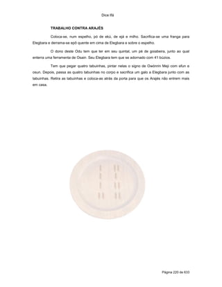 Dice Ifá


           TRABALHO CONTRA ARAJÉS

           Coloca-se, num espelho, pó de ekú, de ejá e milho. Sacrifica-se uma franga para
Elegbara e derrama-se epô quente em cima de Elegbara e sobre o espelho.

           O dono deste Odu tem que ter em seu quintal, um pé de goiabeira, junto ao qual
enterra uma ferramenta de Osain. Seu Elegbara tem que se adornado com 41 búzios.

           Tem que pegar quatro tabuinhas, pintar nelas o signo de Owónrin Meji com efun e
osun. Depois, passa as quatro tabuinhas no corpo e sacrifica um galo a Elegbara junto com as
tabuinhas. Retira as tabuinhas e coloca-as atrás da porta para que os Arajés não entrem mais
em casa.




                                                                           Página 220 de 633
 