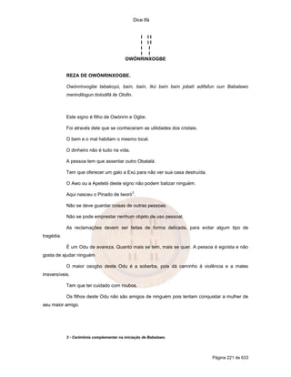 Dice Ifá


                                              I II
                                              I II
                                              I I
                                              I I
                                          OWÓNRINXOGBE


            REZA DE OWÓNRINXOGBE.

            Owónrinxogbe tabakoyú, baín, baín, Ikú baín baín jobatí adifafun oun Babalawo
            merindilogun tinlodifá ile Olofin.



            Este signo é filho de Owónrin e Ogbe.

            Foi através dele que se conheceram as utilidades dos cristais.

            O bem e o mal habitam o mesmo local.

            O dinheiro não é tudo na vida.

            A pessoa tem que assentar outro Obatalá.

            Tem que oferecer um galo a Exú para não ver sua casa destruída.

            O Awo ou a Apetebi deste signo não podem batizar ninguém.
                                              3
            Aqui nasceu o Pinado de Iworó .

            Não se deve guardar coisas de outras pessoas.

            Não se pode emprestar nenhum objeto de uso pessoal.

            As reclamações devem ser feitas de forma delicada, para evitar algum tipo de
tragédia.

            É um Odu de avareza. Quanto mais se tem, mais se quer. A pessoa é egoísta e não
gosta de ajudar ninguém

            O maior osogbo deste Odu é a soberba, pois dá caminho à violência e a males
irreversíveis.

            Tem que ter cuidado com roubos.

            Os filhos deste Odu não são amigos de ninguém pois tentam conquistar a mulher de
seu maior amigo.




            3 - Cerimônia complementar na iniciação de Babalawo.




                                                                              Página 221 de 633
 