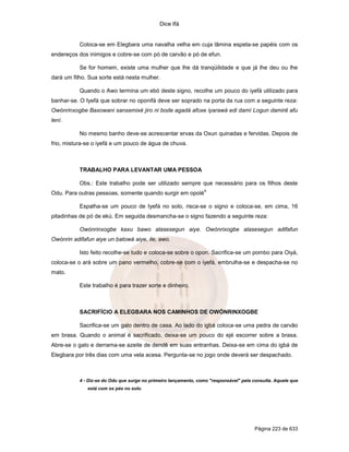 Dice Ifá


           Coloca-se em Elegbara uma navalha velha em cuja lâmina espeta-se papéis com os
endereços dos inimigos e cobre-se com pó de carvão e pó de efun.

           Se for homem, existe uma mulher que lhe dá tranqüilidade e que já lhe deu ou lhe
dará um filho. Sua sorte está nesta mulher.

           Quando o Awo termina um ebó deste signo, recolhe um pouco do iyefá utilizado para
banhar-se. O Iyefá que sobrar no oponifá deve ser soprado na porta da rua com a seguinte reza:
Owónrinxogbe Baxowani sanxemixé jiro ni bode agadá afoxe iyarawá edi damí Logun damirê afu
lení.

           No mesmo banho deve-se acrescentar ervas da Oxun quinadas e fervidas. Depois de
frio, mistura-se o iyefá e um pouco de água de chuva.



           TRABALHO PARA LEVANTAR UMA PESSOA

           Obs.: Este trabalho pode ser utilizado sempre que necessário para os filhos deste
                                                                 4.
Odu. Para outras pessoas, somente quando surgir em opolé

           Espalha-se um pouco de Iyefá no solo, risca-se o signo e coloca-se, em cima, 16
pitadinhas de pó de ekú. Em seguida desmancha-se o signo fazendo a seguinte reza:

           Owónrinxogbe kaxu bawo alasesegun aiye. Owónrixogbe alasesegun adifafun
Owónrin adifafun aiye un batowá aiye, ile, awo.

           Isto feito recolhe-se tudo e coloca-se sobre o opon. Sacrifica-se um pombo para Oiyá,
coloca-se o ará sobre um pano vermelho, cobre-se com o iyefá, embrulha-se e despacha-se no
mato.

           Este trabalho é para trazer sorte e dinheiro.



           SACRIFÍCIO A ELEGBARA NOS CAMINHOS DE OWÓNRINXOGBE

           Sacrifica-se um galo dentro de casa. Ao lado do igbá coloca-se uma pedra de carvão
em brasa. Quando o animal é sacrificado, deixa-se um pouco do ejé escorrer sobre a brasa.
Abre-se o galo e derrama-se azeite de dendê em suas entranhas. Deixa-se em cima do igbá de
Elegbara por três dias com uma vela acesa. Pergunta-se no jogo onde deverá ser despachado.



           4 - Diz-se do Odu que surge no primeiro lançamento, como "responsável" pela consulta. Aquele que
              está com os pés no solo.




                                                                                        Página 223 de 633
 