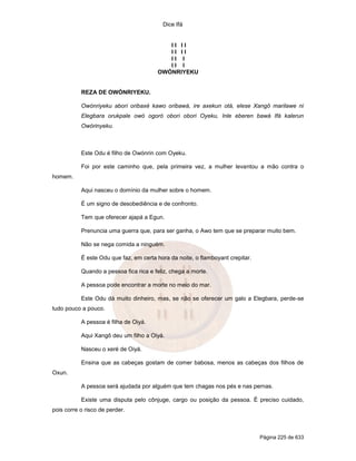 Dice Ifá


                                           II II
                                           II II
                                           II I
                                           II I
                                        OWÓNRIYEKU


           REZA DE OWÓNRIYEKU.

           Owónriyeku abori oribaxé kawo oribawá, ire axekun otá, elese Xangô marilawe ni
           Elegbara orukpale owó ogoró obori obori Oyeku, Inle eberen bawá Ifá kalerun
           Owórinyeku.



           Este Odu é filho de Owónrin com Oyeku.

           Foi por este caminho que, pela primeira vez, a mulher levantou a mão contra o
homem.

           Aqui nasceu o domínio da mulher sobre o homem.

           É um signo de desobediência e de confronto.

           Tem que oferecer ajapá a Egun.

           Prenuncia uma guerra que, para ser ganha, o Awo tem que se preparar muito bem.

           Não se nega comida a ninguém.

           É este Odu que faz, em certa hora da noite, o flamboyant crepitar.

           Quando a pessoa fica rica e feliz, chega a morte.

           A pessoa pode encontrar a morte no meio do mar.

           Este Odu dá muito dinheiro, mas, se não se oferecer um galo a Elegbara, perde-se
tudo pouco a pouco.

           A pessoa é filha de Oiyá.

           Aqui Xangô deu um filho a Oiyá.

           Nasceu o xeré de Oiyá.

           Ensina que as cabeças gostam de comer babosa, menos as cabeças dos filhos de
Oxun.

           A pessoa será ajudada por alguém que tem chagas nos pés e nas pernas.

           Existe uma disputa pelo cônjuge, cargo ou posição da pessoa. É preciso cuidado,
pois corre o risco de perder.



                                                                                Página 225 de 633
 