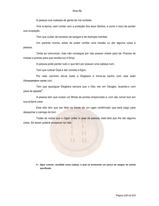 Dice Ifá


            A pessoa vive rodeada de gente de má vontade.

            Vive à deriva, sem contar com a proteção dos seus Santos, e corre o risco de perder
sua ocupação.

            Tem que cuidar de excesso de sangue e de doenças mentais.

            Um parente morreu antes de poder confiar uma missão ou dar alguma coisa à
pessoa.

            Tenta se comunicar, mas não consegue por não possuir meios para tal. Precisa de
missas e preces para que receba luz e força.

            A pessoa pode perder tudo o que tem por possuir uma cabeça ruim.

            Tem que cultuar Oiyá e dar comida a Egun.

            Por este caminho dá-se bode a Elegbara e toma-se banho com ewe asán
(Chrysophyllum cainito, Lin).

            Tem que apaziguar Elegbara sempre que o Odu vier em Osogbo, lavando-o com
                  6
yesá de ejebale .

            A pessoa tem que roubar um filhote de pombo emplumado e, com ele, tomar borí em
sua própria casa.

            Este ebó tem que ser feito na frente de um ogan confirmado que será pago para
despachar o carrego do borí.

            Todas as vezes que o Ogan voltar à casa da pessoa, esta terá que lhe dar alguma
coisa. Só assim poderá prosperar na vida.




            6 - Água comum, recolhida numa cabaça, à qual se acrescenta um pouco do sangue do animal
                sacrificado.




                                                                                  Página 226 de 633
 