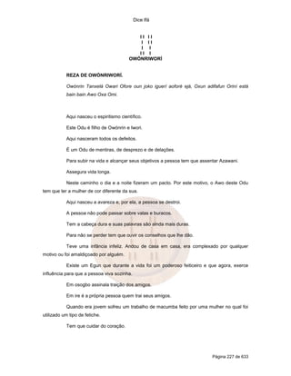 Dice Ifá


                                            II II
                                             I II
                                             I I
                                            II I
                                         OWÓNRIWORÍ


           REZA DE OWÓNRIWORÍ.

           Owónrin Tanxelá Owari Ofore oun joko iguerí aoforé ejá, Oxun adifafun Oriní está
           bain bain Awo Oxa Omi.



           Aqui nasceu o espiritismo científico.

           Este Odu é filho de Owónrin e Iwori.

           Aqui nasceram todos os defeitos.

           É um Odu de mentiras, de desprezo e de delações.

           Para subir na vida e alcançar seus objetivos a pessoa tem que assentar Azawani.

           Assegura vida longa.

           Neste caminho o dia e a noite fizeram um pacto. Por este motivo, o Awo deste Odu
tem que ter a mulher de cor diferente da sua.

           Aqui nasceu a avareza e, por ela, a pessoa se destroi.

           A pessoa não pode passar sobre valas e buracos.

           Tem a cabeça dura e suas palavras são ainda mais duras.

           Para não se perder tem que ouvir os conselhos que lhe dão.

           Teve uma infância infeliz. Andou de casa em casa, era complexado por qualquer
motivo ou foi amaldiçoado por alguém.

           Existe um Egun que durante a vida foi um poderoso feiticeiro e que agora, exerce
influência para que a pessoa viva sozinha.

           Em osogbo assinala traição dos amigos.

           Em ire é a própria pessoa quem trai seus amigos.

           Quando era jovem sofreu um trabalho de macumba feito por uma mulher no qual foi
utilizado um tipo de fetiche.

           Tem que cuidar do coração.




                                                                              Página 227 de 633
 