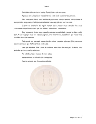 Dice Ifá


           Assinala problemas com a justiça. Cuidado para não ser preso.

           A pessoa tem uma grande tristeza na vida e isto pode ocasionar a sua morte.

           Se a consulente for do sexo feminino é caprichosa e muito teimosa. Isto pode ser a
sua perdição. Vive acabrunhada porque nada atrai a sua atenção e o seu interesse.

           Quando se enamorar de algum homem deve prestar muita atenção nos seus
costumes e compromissos para que não venha a sofrer muito, futuramente.

           Se o consulente for do sexo masculino perdeu uma atividade na qual se dava muito
bem. A sua ocupação atual não é de seu agrado. Vive desanimado, acreditando que nunca mais
voltará a ser o que era antes.

           Tudo aquilo por que está passando são coisas impostas pelo seu Orixá, para que
assuma a missão que lhe foi confiada nesta vida.

           Tem que assentar seus Orixás e Orunmilá, amá-los e ter devoção. Só então tudo
voltará a ser como nos bons tempos.

           Por este Odu fala o macaco de nove rabos.

           Neste caminho se faz ebó com carne podre.

           Aqui se aprende que Azawani come bode.




                                                                              Página 232 de 633
 