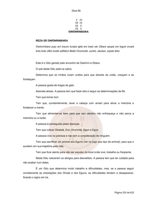 Dice Ifá


                                              I II
                                             II II
                                             II I
                                             II I
                                          OWÓNRINBARA


              REZA DE OWÓNRINBARA

              Owónrinbara puju ani losure kuripá igbá eni lowó oto Obara opopá eni logué oruwá
              koto koto ofiko kodie adifafun Bebé Orunmolé, ounkó, akukan, eiyele lebó.



              Este é o Odu gerado pelo encontro de Owónrin e Obara.

              O axé deste Odu está na cabra.

              Determina que os irmãos vivam unidos para que através da união, cresçam e se
fortaleçam.

              A pessoa gosta de brigas de galo.

              Assinala atraso. A pessoa tem que fazer ebó e seguir as determinações de Ifá.

              Tem que tomar borí.

              Tem que, constantemente, lavar a cabeça com amasí para ativar a memória e
fortalecer a mente.

              Tem que alimentar-se bem para que seu cérebro não enfraqueça e não perca a
memória ou a razão.

              A pessoa é perseguida pelas doenças.

              Tem que cultuar Obatalá, Exú, Orunmilá, Ogun e Egun.

              A pessoa vive na pobreza e não tem a consideração de ninguém.

              Tem que sacrificar um animal aos Eguns (ver no jogo que tipo de animal), para que o
auxiliem em sua trajetória pela vida.

              Tem que ficar atento para não ser expulso do local onde vive, trabalha ou freqüenta.

              Neste Odu nasceram os abrigos para desvalidos. A pessoa tem que ter cuidado para
não acabar num deles.

              É um Odu que determina muito trabalho e dificuldades, mas, se a pessoa seguir
corretamente as orientações dos Orixás e dos Eguns, as dificuldades tendem a desaparecer,
ficando o signo em ire.




                                                                                  Página 235 de 633
 