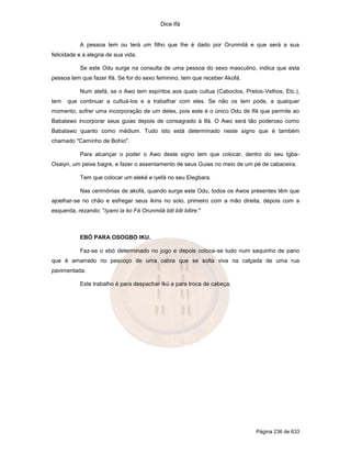 Dice Ifá


           A pessoa tem ou terá um filho que lhe é dado por Orunmilá e que será a sua
felicidade e a alegria de sua vida.

           Se este Odu surge na consulta de uma pessoa do sexo masculino, indica que esta
pessoa tem que fazer Ifá. Se for do sexo feminino, tem que receber Akofá.

           Num atefá, se o Awo tem espíritos aos quais cultua (Caboclos, Pretos-Velhos, Etc.),
tem   que continuar a cultuá-los e a trabalhar com eles. Se não os tem pode, a qualquer
momento, sofrer uma incorporação de um deles, pois este é o único Odu de Ifá que permite ao
Babalawo incorporar seus guias depois de consagrado à Ifá. O Awo será tão poderoso como
Babalawo quanto como médium. Tudo isto está determinado neste signo que é também
chamado "Caminho de Bohio".

           Para alcançar o poder o Awo deste signo tem que colocar, dentro do seu Igba-
Osaiyn, um peixe bagre, e fazer o assentamento de seus Guias no meio de um pé de cabaceira.

           Tem que colocar um eleké e iyefá no seu Elegbara.

           Nas cerimônias de akofá, quando surge este Odu, todos os Awos presentes têm que
ajoelhar-se no chão e esfregar seus ikins no solo, primeiro com a mão direita, depois com a
esquerda, rezando: "Iyami la ko Fá Orunmilá biti biti bitire."



           EBÓ PARA OSOGBO IKU.

           Faz-se o ebó determinado no jogo e depois coloca-se tudo num saquinho de pano
que é amarrado no pescoço de uma cabra que se solta viva na calçada de uma rua
pavimentada.

           Este trabalho é para despachar Ikú e para troca de cabeça.




                                                                             Página 236 de 633
 