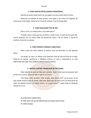 Dice Ifá


                       2 - PARA SAIR DE DIFICULDADES FINANCEIRAS.

           Sacrifica-se quatro eiyelé dentro de uma tigela e se coloca sobre elas oti-funfun.

           Separa-se as cabeças de dois pombos numa tigela e se coloca em Elegbara. As
outras duas, noutra tigela, coloca-se em Orunmilá, pedindo o que se deseja obter.



                                3 - PARA QUALQUER TIPO DE IRE.
                                                                     44
           Dá-se, ao Ori, um eiyelé funfun e uma adié-funfun .

           O eiyelé é para a sorte que fica na frente e a adié é para a morte que fica para trás.
Faz-se sarayeye com os bichos antes de sacrificá-los sobre o Ori do cliente e, depois do
sacrifício, dá-se borí na pessoa.



                           4 - PARA PESSOA CURIOSA E ABELHUDA.

           (Não é para tirar estes defeitos da pessoa, pois sua ascensão na vida depende
deles).

           Um frango, um saco, um alfanje, uma cabacinha cheia de lodo do fundo de um lago.
Passa-se na pessoa, sacrifica-se a Elegbara, enfia-se no saco e despacha-se no local
determinado pelo jogo. (Aqui Elegbara derrota os macumbeiros).



                      5 - DEFESA CONTRA TRABALHOS DE FEITIÇARIA.

           (Este trabalho só pode ser feito para o próprio. Quem o fizer para outra pessoa será
punido com a morte). (Deve ser feito no alto de um morro).
                                                                                    45
           Três folhas, milho vermelho; milho torrado; olelé; ekurú; ekó ; pó de peixe; pó de
preá; dendê; diversos tipos de cereais; sete velas; doze bolas de inhame com um ataré dentro de
                                                                            46
cada; uma galinha branca; um pombo branco; um coquén branco ; quatro bolas de tabatinga
retirada de um rio.




           44- pombo branco e galinha branca.

           45 - Olelé, ekurú e ekó, são três diferentes tipos de comidas usadas em ebós.

           46 - Galinha d’angola.




                                                                                           Página 24 de 633
 