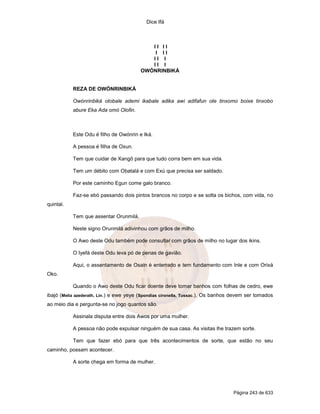 Dice Ifá



                                            II II
                                             I II
                                            II I
                                            II I
                                         OWÓNRINBIKÁ


           REZA DE OWÓNRINBIKÁ

           Owónrinbiká otobale ademi ikabale adika awi adifafun ote tinxomo boixe tinxobo
           abure Eka Ada omó Olofin.



           Este Odu é filho de Owónrin e Iká.

           A pessoa é filha de Oxun.

           Tem que cuidar de Xangô para que tudo corra bem em sua vida.

           Tem um débito com Obatalá e com Exú que precisa ser saldado.

           Por este caminho Egun come galo branco.

           Faz-se ebó passando dois pintos brancos no corpo e se solta os bichos, com vida, no
quintal.

           Tem que assentar Orunmilá.

           Neste signo Orunmilá adivinhou com grãos de milho.

           O Awo deste Odu também pode consultar com grãos de milho no lugar dos ikins.

           O Iyefá deste Odu leva pó de penas de gavião.

           Aqui, o assentamento de Osain é enterrado e tem fundamento com Inle e com Orixá
Oko.

           Quando o Awo deste Odu ficar doente deve tomar banhos com folhas de cedro, ewe
ibajó (Melia azederath, Lin.) e ewe yeye (Spondias cironella, Tussac.). Os banhos devem ser tomados
ao meio dia e pergunta-se no jogo quantos são.

           Assinala disputa entre dois Awos por uma mulher.

           A pessoa não pode expulsar ninguém de sua casa. As visitas lhe trazem sorte.

           Tem que fazer ebó para que três acontecimentos de sorte, que estão no seu
caminho, possam acontecer.

           A sorte chega em forma de mulher.




                                                                                 Página 243 de 633
 
