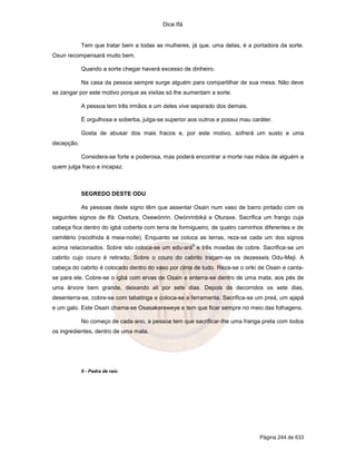 Dice Ifá


            Tem que tratar bem a todas as mulheres, já que, uma delas, é a portadora da sorte.
Oxun recompensará muito bem.

            Quando a sorte chegar haverá excesso de dinheiro.

            Na casa da pessoa sempre surge alguém para compartilhar de sua mesa. Não deve
se zangar por este motivo porque as visitas só lhe aumentam a sorte.

            A pessoa tem três irmãos e um deles vive separado dos demais.

            É orgulhosa e soberba, julga-se superior aos outros e possui mau caráter.

            Gosta de abusar dos mais fracos e, por este motivo, sofrerá um susto e uma
decepção.

            Considera-se forte e poderosa, mas poderá encontrar a morte nas mãos de alguém a
quem julga fraco e incapaz.



            SEGREDO DESTE ODU

            As pessoas deste signo têm que assentar Osain num vaso de barro pintado com os
seguintes signos de Ifá: Oxetura, Oxewónrin, Owónrinbiká e Oturaxe. Sacrifica um frango cuja
cabeça fica dentro do igbá coberta com terra de formigueiro, de quatro caminhos diferentes e de
cemitério (recolhida à meia-noite). Enquanto se coloca as terras, reza-se cada um dos signos
                                                      9
acima relacionados. Sobre isto coloca-se um edu-ará e três moedas de cobre. Sacrifica-se um
cabrito cujo couro é retirado. Sobre o couro do cabrito traçam-se os dezesseis Odu-Meji. A
cabeça do cabrito é colocado dentro do vaso por cima de tudo. Reza-se o oriki de Osain e canta-
se para ele. Cobre-se o igbá com ervas de Osain e enterra-se dentro de uma mata, aos pés de
uma árvore bem grande, deixando ali por sete dias. Depois de decorridos os sete dias,
desenterra-se, cobre-se com tabatinga e coloca-se a ferramenta. Sacrifica-se um preá, um ajapá
e um galo. Este Osain chama-se Osasakereweye e tem que ficar sempre no meio das folhagens.

            No começo de cada ano, a pessoa tem que sacrificar-lhe uma franga preta com todos
os ingredientes, dentro de uma mata.




            9 - Pedra de raio




                                                                                Página 244 de 633
 