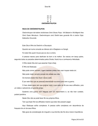 Dice Ifá




                                          II II
                                          II II
                                           I I
                                          II I
                                      OWÓNRINTRUPON


           REZA DE OWÓNRINTRUPON

           Owónrintrupon iká kalere okolixirawo Omó Oluwo Popo. Viti Babaré ni Ifá Majeré Awo
           Omó Osain Moruburo. Owónrintrupon omó Okofá lawo gurande Ifá ni orefun Oiyá.
           Kaferefun Orunmilá.



           Este Odu é filho de Owónrin e Oturukpon.

           Quando sai numa consulta se oferece obí a Elegbara e a Xangô.

           Foi este Odu quem trouxe paz ao céu e a terra.

           A pessoa nasceu para desfrutar do bom e do melhor. Se nasceu em berço pobre,
seguindo todos os preceitos determinados pelos Orixás, ficará rica e conhecerá a felicidade.

           O filho deste Odu tem que assentar Oiyá e Ibeji.

           É filho de Obaluaye.

           Não pode comer carneiro, ingerir bebidas pretas nem usar roupas nesta cor.

           Não pode matar carneiro porque isto atrasa sua vida.

           Os homens deste Odu ficam viúvos cedo.

           É por este Odu que as pessoas abandonam sua terra para irem a guerra.

           O Awo deste signo tem que ensinar tudo o que sabe de Ifá aos seus afilhados, pois
um deles o salvará de um grande perigo.

           Sustenta uma guerra sem tréguas com um macumbeiro e, se não tiver cuidado,
poderá perdê-la.

           Neste Odu não se pode fazer Ifá nos próprios filhos.

           Tem que fazer Ifá nos afilhados mesmo que eles não possam pagar.

           Aqui Obaluaye sofria complexos. A pessoa sofre complexos em decorrência da
fraqueza de um de seus filhos.

           Não goza da consideração de ninguém e sua família não lhe dá a menor importância.



                                                                                Página 245 de 633
 