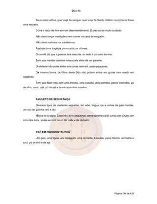 Dice Ifá


            Seus mais velhos, quer seja de sangue, quer seja de Santo, tratam-na como se fosse
uma escrava.

            Corre o risco de ferir-se num desentendimento. É preciso ter muito cuidado.

            Não deve lançar maldições nem comer na casa de ninguém.

            Não deve maltratar os subalternos.

            Assinala uma tragédia provocada por ciúmes.

            Orunmilá diz que a pessoa terá casa de um lado e do outro do mar.

            Tem que mandar celebrar missa pela alma de um parente.

            O elefante não pode entrar em covas nem em casas pequenas.

            Da mesma forma, os filhos deste Odu não podem entrar em grutas nem residir em
casebres.

            Tem que fazer ebó com uma trincha, uma escada, dois pombos, panos coloridos, pó
de efun, osun, uáji, pó de ejé e de ekú e muitas moedas.



            AMULETO DE SEGURANÇA

            Diversos tipos de madeiras sagradas, leri adie, língua, oju e unhas de galo moídas,
um ovo de galinha, erú e obí.

            Marca-se o signo. Leva três ikins pequenos, come galinha carijó junto com Osain, em
cima dos ikins. Veste-se com couro de bode e de carneiro.



            EBÓ EM OWÓNRINTRUPON

            Um galo, uma tigela, um malaguidí, uma corrente, 6 okutás, pano branco, vermelho e
azul, pó de ekú e de ejá.




                                                                                Página 246 de 633
 