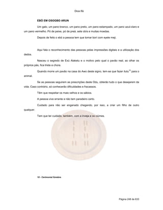 Dice Ifá


            EBÓ EM OSOGBO ARUN

            Um galo, um pano branco, um pano preto, um pano estampado, um pano azul-claro e
um pano vermelho. Pó de peixe, pó de preá, sete obís e muitas moedas.

            Depois de feito o ebó a pessoa tem que tomar borí com eyele meji.



            Aqui fala o reconhecimento das pessoas pelas impressões digitais e a utilização dos
dedos.

            Nasceu o segredo de Exú Alaketu e o motivo pelo qual o pavão real, ao olhar os
próprios pés, fica triste e chora.
                                                                                        10
            Quando morre um pavão na casa do Awo deste signo, tem-se que fazer itutu         para o
animal.

            Se as pessoas seguirem as prescrições deste Odu, obterão tudo o que desejarem da
vida. Caso contrário, só conhecerão dificuldades e fracassos.

            Têm que respeitar os mais velhos e os sábios.

            A pessoa vive errante e não tem paradeiro certo.

            Cuidado para não ser enganado chegando, por isso, a criar um filho de outro
qualquer.

            Tem que ter cuidado, também, com a inveja e os ciúmes.




            10 - Cerimonial fúnebre.




                                                                                Página 248 de 633
 