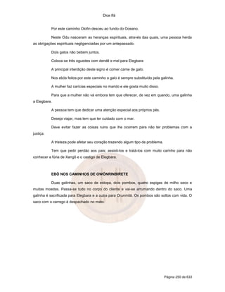 Dice Ifá


           Por este caminho Olofin desceu ao fundo do Oceano.

           Neste Odu nasceram as heranças espirituais, através das quais, uma pessoa herda
as obrigações espirituais negligenciadas por um antepassado.

           Dois galos não bebem juntos.

           Coloca-se três oguedes com dendê e mel para Elegbara

           A principal interdição deste signo é comer carne de galo.

           Nos ebós feitos por este caminho o galo é sempre substituído pela galinha.

           A mulher faz carícias especiais no marido e ele gosta muito disso.

           Para que a mulher não vá embora tem que oferecer, de vez em quando, uma galinha
a Elegbara.

           A pessoa tem que dedicar uma atenção especial aos próprios pés.

           Deseja viajar, mas tem que ter cuidado com o mar.

           Deve evitar fazer as coisas ruins que lhe ocorrem para não ter problemas com a
justiça.

           A tristeza pode afetar seu coração trazendo algum tipo de problema.

           Tem que pedir perdão aos pais; assisti-los e tratá-los com muito carinho para não
conhecer a fúria de Xangô e o castigo de Elegbara.



           EBÓ NOS CAMINHOS DE OWÓNRINBIRETE

           Duas galinhas, um saco de estopa, dois pombos, quatro espigas de milho seco e
muitas moedas. Passa-se tudo no corpo do cliente e vai-se arrumando dentro do saco. Uma
galinha é sacrificada para Elegbara e a outra para Orunmilá. Os pombos são soltos com vida. O
saco com o carrego é despachado no mato.




                                                                                 Página 250 de 633
 