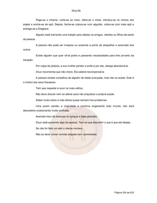 Dice Ifá


             Pega-se o inhame, corta-se ao meio, retira-se o miolo, introduz-se os nomes dos
arajés e enche-se de epô. Depois, fecha-se coloca-se num alguidar, cobre-se com mais epô e
entrega-se a Elegbara.

             Alguém está tramando uma traição para afastar os amigos, clientes ou filhos-de-santo
da pessoa.

             A pessoa não pode ser invejosa ou avarenta a ponto de atrapalhar a ascensão dos
outros.

             Existe alguém que quer vê-la pobre e passando necessidades para tirar proveito da
situação.

             Por culpa da pessoa, a sua mulher perdeu a sorte e por isto, deseja abandoná-la.

             Oxun recomenda que não chore. Ela saberá recompensá-la.

             A pessoa recebe conselhos de alguém de idade avançada, mas não os aceita. Este é
o motivo dos seus fracassos.

             Tem que respeitar e ouvir os mais velhos.

             Não deve discutir nem se alterar para não prejudicar a própria saúde.

             Saber muito sobre a vida alheia quase sempre traz problemas.

             Uma jovem perdeu a virgindade e continua enganando todo mundo. Isto será
descoberto ocasionando muita confusão.

             Assinala risco de doenças no sangue e falsa gravidez.

             Oxun está querendo algo da pessoa. Tem-se que descobrir o que é que ela deseja.

             Se não for feito um ebó o cliente morrerá.

             Não se deve comer comida salgada nem apimentada.




                                                                                 Página 254 de 633
 