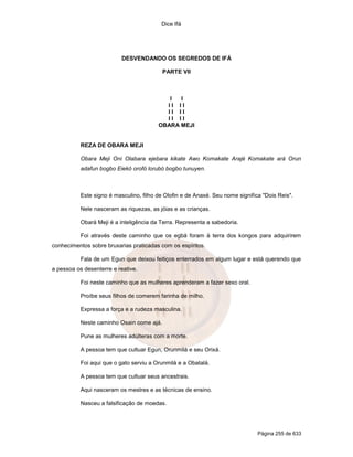Dice Ifá




                           DESVENDANDO OS SEGREDOS DE IFÁ

                                           PARTE VII



                                            I  I
                                           II II
                                           II II
                                           II II
                                         OBARA MEJI


           REZA DE OBARA MEJI

           Obara Meji Oni Olabara ejebara kikate Awo Komakate Arajé Komakate ará Orun
           adafun bogbo Eiekó orofó lorubó bogbo tunuyen.



           Este signo é masculino, filho de Olofin e de Anaxé. Seu nome significa "Dois Reis".

           Nele nasceram as riquezas, as jóias e as crianças.

           Obará Meji é a inteligência da Terra. Representa a sabedoria.

           Foi através deste caminho que os egbá foram à terra dos kongos para adquirirem
conhecimentos sobre bruxarias praticadas com os espíritos.

           Fala de um Egun que deixou feitiços enterrados em algum lugar e está querendo que
a pessoa os desenterre e reative.

           Foi neste caminho que as mulheres aprenderam a fazer sexo oral.

           Proíbe seus filhos de comerem farinha de milho.

           Expressa a força e a rudeza masculina.

           Neste caminho Osain come ajá.

           Pune as mulheres adúlteras com a morte.

           A pessoa tem que cultuar Egun, Orunmilá e seu Orixá.

           Foi aqui que o gato serviu a Orunmilá e a Obatalá.

           A pessoa tem que cultuar seus ancestrais.

           Aqui nasceram os mestres e as técnicas de ensino.

           Nasceu a falsificação de moedas.




                                                                                Página 255 de 633
 