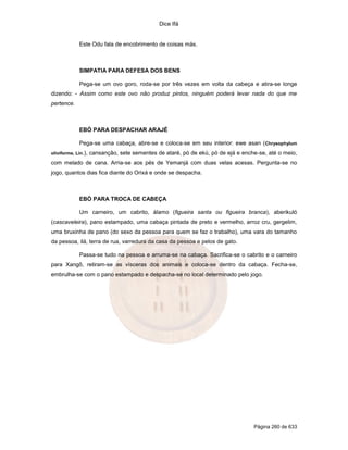 Dice Ifá


             Este Odu fala de encobrimento de coisas más.



             SIMPATIA PARA DEFESA DOS BENS

             Pega-se um ovo goro, roda-se por três vezes em volta da cabeça e atira-se longe
dizendo: - Assim como este ovo não produz pintos, ninguém poderá levar nada do que me
pertence.



             EBÓ PARA DESPACHAR ARAJÉ

             Pega-se uma cabaça, abre-se e coloca-se em seu interior: ewe asan (Chrysophylum
oliviforme, Lin.),   cansanção, sete sementes de ataré, pó de ekú, pó de ejá e enche-se, até o meio,
com melado de cana. Arria-se aos pés de Yemanjá com duas velas acesas. Pergunta-se no
jogo, quantos dias fica diante do Orixá e onde se despacha.



             EBÓ PARA TROCA DE CABEÇA

             Um carneiro, um cabrito, álamo (figueira santa ou figueira branca), aberikuló
(cascaveleira), pano estampado, uma cabaça pintada de preto e vermelho, arroz cru, gergelim,
uma bruxinha de pano (do sexo da pessoa para quem se faz o trabalho), uma vara do tamanho
da pessoa, ilá, terra de rua, varredura da casa da pessoa e pelos de gato.

             Passa-se tudo na pessoa e arruma-se na cabaça. Sacrifica-se o cabrito e o carneiro
para Xangô, retiram-se as vísceras dos animais e coloca-se dentro da cabaça. Fecha-se,
embrulha-se com o pano estampado e despacha-se no local determinado pelo jogo.




                                                                                   Página 260 de 633
 