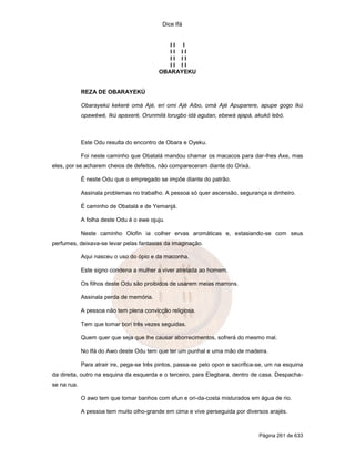 Dice Ifá


                                              II I
                                              II II
                                              II II
                                              II II
                                           OBARAYEKU


             REZA DE OBARAYEKÚ

             Obarayekú kekeré omá Ajé, eri omi Ajé Aibo, omá Ajé Apuparere, apupe gogo Ikú
             opawéwé, Ikú apaxeré, Orunmilá lorugbo idá agutan, ebewá ajapá, akukó lebó.



             Este Odu resulta do encontro de Obara e Oyeku.

             Foi neste caminho que Obatalá mandou chamar os macacos para dar-lhes Axe, mas
eles, por se acharem cheios de defeitos, não compareceram diante do Orixá.

             É neste Odu que o empregado se impõe diante do patrão.

             Assinala problemas no trabalho. A pessoa só quer ascensão, segurança e dinheiro.

             É caminho de Obatalá e de Yemanjá.

             A folha deste Odu é o ewe ojuju.

             Neste caminho Olofin ia colher ervas aromáticas e, extasiando-se com seus
perfumes, deixava-se levar pelas fantasias da imaginação.

             Aqui nasceu o uso do ópio e da maconha.

             Este signo condena a mulher a viver atrelada ao homem.

             Os filhos deste Odu são proibidos de usarem meias marrons.

             Assinala perda de memória.

             A pessoa não tem plena convicção religiosa.

             Tem que tomar borí três vezes seguidas.

             Quem quer que seja que lhe causar aborrecimentos, sofrerá do mesmo mal.

             No Ifá do Awo deste Odu tem que ter um punhal e uma mão de madeira.

             Para atrair ire, pega-se três pintos, passa-se pelo opon e sacrifica-se, um na esquina
da direita, outro na esquina da esquerda e o terceiro, para Elegbara, dentro de casa. Despacha-
se na rua.

             O awo tem que tomar banhos com efun e ori-da-costa misturados em água de rio.

             A pessoa tem muito olho-grande em cima e vive perseguida por diversos arajés.



                                                                                  Página 261 de 633
 