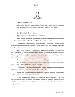 Dice Ifá




                                            II I
                                            II II
                                             I II
                                             I II
                                         OBARAWÓRIN


           REZA DE OBARAWÓNRIN

           Obarawónrin, Obaranifé, juju omó Oluwo Atopolo. Obara Kelejé, Obara ni Wani, alejó
           otori laye osogbo. Oni Wani Elegbara Kubeyekun. Obara Oni Wani kotokun.



           Este Odu é filho de Obara e Owónrin.

           A pessoa perdeu um filho e não sabe quem o matou.

           Neste caminho, quando um médio recebe um espírito, deve-se cobri-lo com um pano
branco para que o espírito manifestado possa falar tudo o que tem a revelar.

           Determina que quando chover a pessoa deve sair e, levantando a cabeça, recolher
água da chuva diretamente em sua boca. Depois sopra a água para cima por três vezes,
pedindo mentalmente o que deseja.

           Aqui Obatalá desprezou a Terra porque o inhame nasceu lançando suas ramas para
o ar e, desta forma, as ramas invadiram a casa de Obatalá, ocasionando-lhe diversos problemas.
Foi então que Elegbara, ao saber o que estava acontecendo, solucionou o problema comendo as
raízes do inhame.

           Orunmilá manda a pessoa dar um tambor ao seu Orixá para vencer os Arajés.

           Este é um signo de fracassos. Quando surge o Awo tem que oferecer coco e água
fresca a Xangô e, depois de três dias, um galo a Elegbara.

           Obarawónrin é o Odu do desterro. Foi neste caminho que Xangô foi mandado para o
exílio e todos os seus seguidores foram humilhados e perseguidos.

           Se este Odu surge na consulta de um exilado ou pessoa que more no estrangeiro,
significa que nunca mais retornará à sua terra natal.

           O dono deste Odu tem caminho para trabalhar Ifá. Possui muito Axé e tudo o que
fizer dará bons resultados. No entanto, tem um irmão de Santo ou de sangue que o inveja muito
e faz tudo para prejudicá-lo, tentando fazê-lo cair no ridículo para que, desanimado, abandone
sua própria sorte.




                                                                               Página 269 de 633
 