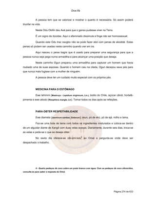 Dice Ifá


            A pessoa tem que se valorizar e mostrar o quanto é necessária. Só assim poderá
triunfar na vida.

            Neste Odu Olofin deu Axé para que o ganso pudesse viver na Terra.

            É um signo de dúvidas. Aqui o efeminado dissimula e finge não ser homossexual.

            Quando este Odu traz osogbo não se pode fazer ebó com penas de ekodidé. Estas
penas só podem ser usadas neste caminho quando vier em ire.

            Aqui nasceu o peixe bagre que é usado para preparar uma segurança para que a
pessoa nunca seja pega numa armadilha e para alcançar uma posição que deseja.

            Neste caminho Ogun preparou uma armadilha para capturar um homem que havia
roubado uma de suas esposas. Quando o homem caiu na cilada, Ogun decepou seus pés para
que nunca mais fugisse com a mulher de ninguém.

            A pessoa deve ter um cuidado muito especial com os próprios pés.



            MEDICINA PARA O ESTÔMAGO

            Ewe lehimini (Mastruço - Lepidium virginicum, Lin.), boldo do Chile, açúcar cândi, hortelã-
pimenta e ewe atiodo (Rizophlora mangle, Lin). Tomar todos os dias após as refeições.



            PARA OBTER RESPEITABILIDADE

            Ewe diamela (Jasminum sambac, Solanum), osun, pó de ekú, pó de ejá, milho e lama.

            Faz-se uma bola de lama com todos os ingredientes misturados e coloca-se dentro
de um alguidar diante de Xangô com duas velas acesas. Diariamente, durante seis dias, troca-se
as velas e pede-se o que se deseja obter.
                                                         4
            No sexto dia oferece-se obi-omi-tutu             ao Orixá e pergunta-se onde deve ser
despachado o trabalho.




            4 - Quatro pedaços de coco sobre um prato branco com água. Com os pedaços de coco oferecidos,
consulta-se para saber a resposta do Orixá.




                                                                                      Página 274 de 633
 
