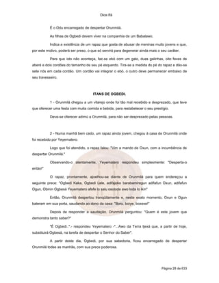Dice Ifá


           É o Odu encarregado de despertar Orunmilá.

           As filhas de Ogbedi devem viver na companhia de um Babalawo.

           Indica a existência de um rapaz que gosta de abusar de meninas muito jovens e que,
por este motivo, poderá ser preso, o que só servirá para degenerar ainda mais o seu caráter.

           Para que isto não aconteça, faz-se ebó com um galo, duas galinhas, oito favas de
aberé e dois cordões do tamanho de seu pé esquerdo. Tira-se a medida do pé do rapaz e dão-se
sete nós em cada cordão. Um cordão vai integrar o ebó, o outro deve permanecer embaixo de
seu travesseiro.



                                      ITANS DE OGBEDI.

           1 - Orunmilá chegou a um vilarejo onde foi tão mal recebido e desprezado, que teve
que oferecer uma festa com muita comida e bebida, para restabelecer o seu prestígio.

           Deve-se oferecer adimú a Orunmilá, para não ser desprezado pelas pessoas.



           2 - Numa manhã bem cedo, um rapaz ainda jovem, chegou à casa de Orunmilá onde
foi recebido por Yeyematero.

           Logo que foi atendido, o rapaz falou: "Vim a mando de Oxun, com a incumbência de
despertar Orunmilá."

           Observando-o atentamente, Yeyematero respondeu simplesmente: "Desperta-o
então!"

           O rapaz, prontamente, ajoelhou-se diante de Orunmilá para quem endereçou a
seguinte prece: "Ogbedi Kaka, Ogbedi Lele, adifajoko barabamiregun adifafun Oxun, adifafun
Ogun, Obinin Ogbesá Yeyematero afefe lo salu osolode awo loda lo ikin"

           Então, Orunmilá despertou tranqüilamente e, neste exato momento, Oxun e Ogun
bateram em sua porta, saudando ao dono da casa: "Boru, boiye, boxexe!"

           Depois de responder a saudação, Orunmilá perguntou: "Quem é este jovem que
demonstra tanto saber?"

           "É Ogbedi..".- respondeu Yeyematero -"...Awo da Terra Ijexá que, a partir de hoje,
substituirá Ogbesá, na tarefa de despertar o Senhor do Saber".

           A partir deste dia, Ogbedi, por sua sabedoria, ficou encarregado de despertar
Orunmilá todas as manhãs, com sua prece poderosa.




                                                                                Página 28 de 633
 