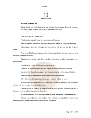 Dice Ifá


                                               I I
                                              II II
                                               I II
                                               I II
                                            OBARATURA


           REZA DE OBARATURA

           Obara Kuxiyo aké euré ahoboni bo uro gulanda Barabaniregun Orunmilá Lorugbo.
           Exú elebó ounkó, ekodidé, eiyele, akukó, omi elebó, owo elebó.



           Este Odu é filho de Obara e Otura.

           Fala de caldeirões de bruxos, de macumbeiros e feiticeiros.

           Aqui Oxun estava presa a um feitiço que a mantinha doente do sangue e da barriga.

           A pessoa para quem sair este signo tem segredos na vida que não quer que ninguém
saiba.

           Pode ter um filho fora de casa ou, se for mulher, ter praticado aborto em segredo para
esconder uma relação secreta.

           É possuidor de caráter muito forte e embora aparente o contrário, sua cabeça vive
transtornada.

           Intoxica-se com muita facilidade e constantemente.

           Foi vítima de um feitiço muito forte que lha causou muitos transtornos na vida.

           Mandaram-lhe Eguns trevosos para que destruíssem seus sonhos e sua felicidade.

           Poderá ficar rica com negócios que envolvam câmbio de moedas.

           Sofre das hemorróidas ou costuma sangrar por algum orifício do corpo.

           Se for mulher, não deve relaxar com sua aparência pessoal por causa dos problemas
da vida. Isto fará com que o marido a abandone.

           Fala de dureza de coração. A pessoa conheceu bons e maus momentos na vida e
isto tornou seu coração e seu caráter endurecidos.

           As folhas deste Odu são o olobutoje (Pinhão de botija) e esclaviosa (Capraria biflora, Lin).

           Embora seja ainda uma menina não é mais donzela e já fez aborto. Se seus pais
descobrirem sua leviandade poderão criar-lhe muitos problemas.




                                                                                      Página 281 de 633
 