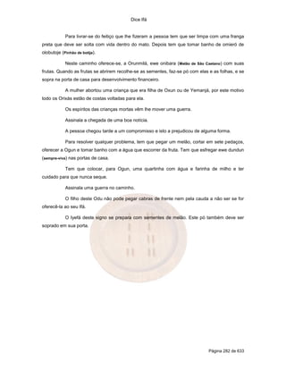Dice Ifá


            Para livrar-se do feitiço que lhe fizeram a pessoa tem que ser limpa com uma franga
preta que deve ser solta com vida dentro do mato. Depois tem que tomar banho de omieró de
olobutoje (Pinhão de botija).

            Neste caminho oferece-se, a Orunmilá, ewe onibara (Melão de São Caetano) com suas
frutas. Quando as frutas se abrirem recolhe-se as sementes, faz-se pó com elas e as folhas, e se
sopra na porta de casa para desenvolvimento financeiro.

            A mulher abortou uma criança que era filha de Oxun ou de Yemanjá, por este motivo
todo os Orixás estão de costas voltadas para ela.

            Os espíritos das crianças mortas vêm lhe mover uma guerra.

            Assinala a chegada de uma boa notícia.

            A pessoa chegou tarde a um compromisso e isto a prejudicou de alguma forma.

            Para resolver qualquer problema, tem que pegar um melão, cortar em sete pedaços,
oferecer a Ogun e tomar banho com a água que escorrer da fruta. Tem que esfregar ewe dundun
(sempre-viva) nas portas de casa.

            Tem que colocar, para Ogun, uma quartinha com água e farinha de milho e ter
cuidado para que nunca seque.

            Assinala uma guerra no caminho.

            O filho deste Odu não pode pegar cabras de frente nem pela cauda a não ser se for
oferecê-la ao seu Ifá.

            O Iyefá deste signo se prepara com sementes de melão. Este pó também deve ser
soprado em sua porta.




                                                                               Página 282 de 633
 