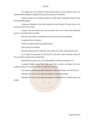 Dice Ifá


           Em osogbo arun se faz ebó com dois pombos brancos e duas colheres de pau. As
colheres serão colocadas no igbá do Orixá que se encarregar do problema.

           Cobre-se Olokun com dezesseis folhas de vitória régia e dezesseis folhas de ewe
karodo (comelina elegans).

           A pessoa é indiscreta e conta tudo o que faz com as mulheres. Por este motivo o seu
sangue poderá ser derramado.

           A pessoa não se conforma com uma só mulher, tem a sua e não lhe dá assistência
sexual, o que pode levá-la a ser infiel.

           Não deve dar ouvidos a comentários para não se envolver numa desgraça.

           A pessoa é filha de Yemanjá.

           Existe uma pessoa doente que poderá morrer.

           Evite o bisturi dos médicos.

           Na casa da pessoa reina a discórdia. Uns querem uma coisa, outros querem outra.

           Se a mulher do consulente for filha da Oxun, ele deve cuidar muito bem dela pois
Oxun a confiou a ele para que a fizesse feliz.

           Neste Ifá fala a cabaça que, por ser desobediente, afundou nas águas do rio.

           A grande interdição deste Odu é que seus filhos; se forem de Xangô, vivam com
mulheres da Oxun. Por ordem de Olofin só poderiam ser amigos.

           Aqui nasceu o respeito que deve existir entre os filhos de Xangô e os filhos de Oxun.

           Obarakete tem que ter uma camiseta amarela com listras vermelhas.

           Obarakete era um Awo que não queria saber de aprender Ifá e só andava sujo e mal
vestido.




                                                                                Página 284 de 633
 