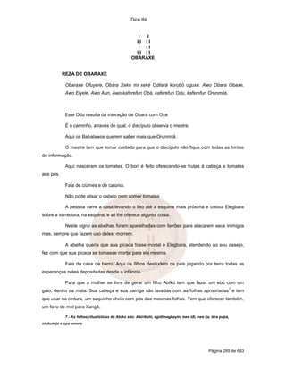 Dice Ifá


                                                     I I
                                                    II II
                                                     I II
                                                    II II
                                                  OBARAXE


           REZA DE OBARAXE

            Obaraxe Ofuyere, Obara Xeke mi xeké Odilará korubó oguxé. Awo Obara Obaxe,
            Awo Eiyele, Awo Aun, Awo kaferefun Obá, kaferefun Odu, kaferefun Orunmilá.



            Este Odu resulta da interação de Obara com Oxe

            É o caminho, através do qual, o discípulo observa o mestre.

            Aqui os Babalawos querem saber mais que Orunmilá.

            O mestre tem que tomar cuidado para que o discípulo não fique com todas as fontes
de informação.

            Aqui nasceram os tomates. O borí é feito oferecendo-se frutas à cabeça e tomates
aos pés.

            Fala de ciúmes e de calúnia.

            Não pode alisar o cabelo nem comer tomates

            A pessoa varre a casa levando o lixo até a esquina mais próxima e coloca Elegbara
sobre a varredura, na esquina, e ali lhe oferece alguma coisa.

            Neste signo as abelhas foram aparelhadas com ferrões para atacarem seus inimigos
mas, sempre que fazem uso deles, morrem.

            A abelha queria que sua picada fosse mortal e Elegbara, atendendo ao seu desejo,
fez com que sua picada se tornasse mortal para ela mesma.

            Fala da casa de barro. Aqui os filhos desiludem os pais jogando por terra todas as
esperanças neles depositadas desde a infância.

            Para que a mulher se livre de gerar um filho Abíkú tem que fazer um ebó com um
                                                                                                               7
galo, dentro da mata. Sua cabeça e sua barriga são lavadas com as folhas apropriadas e tem
que usar na cintura, um saquinho cheio com pós das mesmas folhas. Tem que oferecer também,
um favo de mel para Xangô.

            7 - As folhas ritualísticas de Abíkú são: Abirikoló, agidimagbayin, ewe idi, ewe ija, lara pupá,
olobutoje e opa omere.




                                                                                                Página 285 de 633
 
