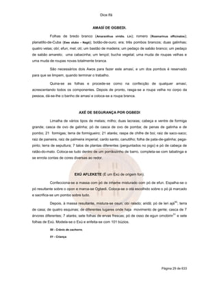 Dice Ifá


                                       AMASÍ DE OGBEDI.

           Folhas de bredo branco ( Amaranthus viridis. Lin); romero (Rosmarinus officinalos);
planatillo-de-Cuba (Ewe olubo - Nagô); botão-de-ouro; era; três pombos brancos; duas galinhas;
quatro velas; obí; efun; mel; otí; um bastão de madeira; um pedaço de sabão branco; um pedaço
de sabão amarelo; uma cabacinha; um lençol; bucha vegetal; uma muda de roupas velhas e
uma muda de roupas novas totalmente branca.

           São necessários dois Awos para fazer este amasí, e um dos pombos é reservado
para que se limpem, quando terminar o trabalho.

           Quina-se as folhas e procede-se como na confecção de qualquer amasí,
acrescentando todos os componentes. Depois de pronto, rasga-se a roupa velha no corpo da
pessoa, dá-se-lhe o banho de amasí e coloca-se a roupa branca.



                                AXÉ DE SEGURANÇA POR OGBEDI

           Limalha de vários tipos de metais; milho; duas lacraias; cabeça e ventre de formiga
grande; casca de ovo de galinha; pó de casca de ovo de pomba; de penas de galinha e de
pombo; 21 formigas; terra de formigueiro; 21 atarés; raspa de chifre de boi; raiz de saco-saco;
raiz de paineira, raiz de palmeira imperial; cardo santo; canutilho; folha de pata-de-galinha; pega-
pinto; terra de sepultura; 7 talos de plantas diferentes (perguntados no jogo) e pó de cabeça de
ratão-do-mato. Coloca-se tudo dentro de um porrãozinho de barro, completa-se com tabatinga e
se enrola contas de cores diversas ao redor.



                            EXÚ AFLEKETE (É um Exú de origem fon).

           Confecciona-se a massa com pó de inhame misturado com pó de efun. Espalha-se o
pó resultante sobre o opon e marca-se Ogbedi. Coloca-se o otá escolhido sobre o pó já marcado
e sacrifica-se um pombo sobre tudo.
                                                                                            50
           Depois, à massa resultante, mistura-se osun; obí ralado; aridã; pó de leri ajá ; terra
de casa; de quatro esquinas; de diferentes lugares onde haja movimento de gente; casca de 7
                                                                                           51
árvores diferentes; 7 atarés; sete folhas de ervas frescas; pó de osso de egun omobirin         e sete
folhas de Exú. Modela-se o Exú e enfeita-se com 101 búzios.

           50 - Crânio de cachorro.

           51 - Criança.




                                                                                   Página 29 de 633
 