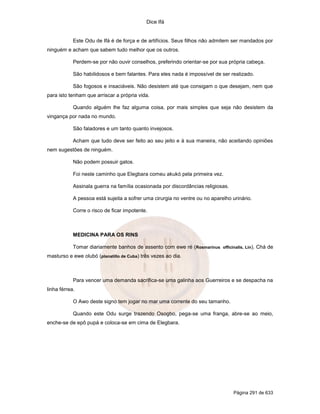 Dice Ifá


            Este Odu de Ifá é de força e de artifícios. Seus filhos não admitem ser mandados por
ninguém e acham que sabem tudo melhor que os outros.

            Perdem-se por não ouvir conselhos, preferindo orientar-se por sua própria cabeça.

            São habilidosos e bem falantes. Para eles nada é impossível de ser realizado.

            São fogosos e insaciáveis. Não desistem até que consigam o que desejam, nem que
para isto tenham que arriscar a própria vida.

            Quando alguém lhe faz alguma coisa, por mais simples que seja não desistem da
vingança por nada no mundo.

            São faladores e um tanto quanto invejosos.

            Acham que tudo deve ser feito ao seu jeito e à sua maneira, não aceitando opiniões
nem sugestões de ninguém.

            Não podem possuir gatos.

            Foi neste caminho que Elegbara comeu akukó pela primeira vez.

            Assinala guerra na família ocasionada por discordâncias religiosas.

            A pessoa está sujeita a sofrer uma cirurgia no ventre ou no aparelho urinário.

            Corre o risco de ficar impotente.



            MEDICINA PARA OS RINS

            Tomar diariamente banhos de assento com ewe ré (Rosmarinus officinalis, Lin). Chá de
masturso e ewe olubó (planatillo de Cuba) três vezes ao dia.



            Para vencer uma demanda sacrifica-se uma galinha aos Guerreiros e se despacha na
linha férrea.

            O Awo deste signo tem jogar no mar uma corrente do seu tamanho.

            Quando este Odu surge trazendo Osogbo, pega-se uma franga, abre-se ao meio,
enche-se de epô pupá e coloca-se em cima de Elegbara.




                                                                                  Página 291 de 633
 
