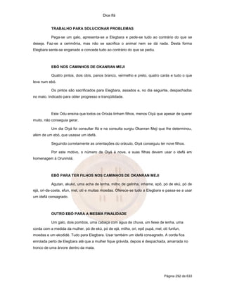 Dice Ifá


           TRABALHO PARA SOLUCIONAR PROBLEMAS

           Pega-se um galo, apresenta-se a Elegbara e pede-se tudo ao contrário do que se
deseja. Faz-se a cerimônia, mas não se sacrifica o animal nem se dá nada. Desta forma
Elegbara sente-se enganado e concede tudo ao contrário do que se pediu.



           EBÓ NOS CAMINHOS DE OKANRAN MEJI

           Quatro pintos, dois obís, panos branco, vermelho e preto, quatro carás e tudo o que
leva num ebó.

           Os pintos são sacrificados para Elegbara, assados e, no dia seguinte, despachados
no mato. Indicado para obter progresso e tranqüilidade.



           Este Odu ensina que todos os Orixás tinham filhos, menos Oiyá que apesar de querer
muito, não conseguia gerar.

           Um dia Oiyá foi consultar Ifá e na consulta surgiu Okanran Meji que lhe determinou,
além de um ebó, que usasse um idefá.

           Seguindo corretamente as orientações do oráculo, Oiyá conseguiu ter nove filhos.

           Por este motivo, o número de Oiyá é nove, e suas filhas devem usar o idefá em
homenagem à Orunmilá.



           EBÓ PARA TER FILHOS NOS CAMINHOS DE OKANRAN MEJI

           Agutan, akukó, uma acha de lenha, milho de galinha, inhame, epô, pó de ekú, pó de
ejá, ori-da-costa, efun, mel, otí e muitas moedas. Oferece-se tudo a Elegbara e passa-se a usar
um idefá consagrado.



           OUTRO EBÓ PARA A MESMA FINALIDADE

           Um galo, dois pombos, uma cabaça com água de chuva, um feixe de lenha, uma
corda com a medida da mulher, pó de ekú, pó de ejá, milho, ori, epô pupá, mel, otí funfun,
moedas e um ekodidé. Tudo para Elegbara. Usar também um idefá consagrado. A corda fica
enrolada perto de Elegbara até que a mulher fique grávida, depois é despachada, amarrada no
tronco de uma árvore dentro da mata.




                                                                                Página 292 de 633
 