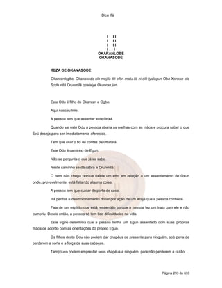 Dice Ifá




                                          I II
                                          I II
                                          I II
                                          I  I
                                       OKARANLOBE
                                       OKANASODÉ


           REZA DE OKANASODE

           Okanranlogbe, Okanasode ole mejila titi efón malu ilé ni olé iyalagun Oba Xonxon ole
           Sode nitá Orunmilá opalaiye Okanran jun.



           Este Odu é filho de Okanran e Ogbe.

           Aqui nasceu Inle.

           A pessoa tem que assentar este Orixá.

           Quando sai este Odu a pessoa abana as orelhas com as mãos e procura saber o que
Exú deseja para ser imediatamente oferecido.

           Tem que usar o fio de contas de Obatalá.

           Este Odu é caminho de Egun.

           Não se pergunta o que já se sabe.

           Neste caminho se dá cabra a Orunmilá.

           O bem não chega porque existe um erro em relação a um assentamento de Oxun
onde, provavelmente, está faltando alguma coisa.

           A pessoa tem que cuidar da porta de casa.

           Há perdas e desmoronamento do lar por ação de um Arajé que a pessoa conhece.

           Fala de um espírito que está ressentido porque a pessoa fez um trato com ele e não
cumpriu. Desde então, a pessoa só tem tido dificuldades na vida.

           Este signo determina que a pessoa tenha um Egun assentado com suas próprias
mãos de acordo com as orientações do próprio Egun.

           Os filhos deste Odu não podem dar chapéus de presente para ninguém, sob pena de
perderem a sorte e a força de suas cabeças.

           Tampouco podem emprestar seus chapéus a ninguém, para não perderem a razão.




                                                                              Página 293 de 633
 