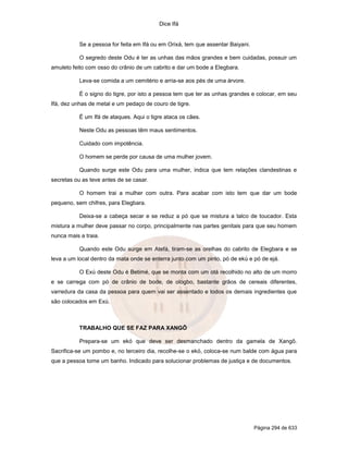 Dice Ifá


           Se a pessoa for feita em Ifá ou em Orixá, tem que assentar Baiyani.

           O segredo deste Odu é ter as unhas das mãos grandes e bem cuidadas, possuir um
amuleto feito com osso do crânio de um cabrito e dar um bode a Elegbara.

           Leva-se comida a um cemitério e arria-se aos pés de uma árvore.

           É o signo do tigre, por isto a pessoa tem que ter as unhas grandes e colocar, em seu
Ifá, dez unhas de metal e um pedaço de couro de tigre.

           É um Ifá de ataques. Aqui o tigre ataca os cães.

           Neste Odu as pessoas têm maus sentimentos.

           Cuidado com impotência.

           O homem se perde por causa de uma mulher jovem.

           Quando surge este Odu para uma mulher, indica que tem relações clandestinas e
secretas ou as teve antes de se casar.

           O homem trai a mulher com outra. Para acabar com isto tem que dar um bode
pequeno, sem chifres, para Elegbara.

           Deixa-se a cabeça secar e se reduz a pó que se mistura a talco de toucador. Esta
mistura a mulher deve passar no corpo, principalmente nas partes genitais para que seu homem
nunca mais a traia.

           Quando este Odu surge em Atefá, tiram-se as orelhas do cabrito de Elegbara e se
leva a um local dentro da mata onde se enterra junto com um pinto, pó de ekú e pó de ejá.

           O Exú deste Odu é Betimé, que se monta com um otá recolhido no alto de um morro
e se carrega com pó de crânio de bode, de ologbo, bastante grãos de cereais diferentes,
varredura da casa da pessoa para quem vai ser assentado e todos os demais ingredientes que
são colocados em Exú.



           TRABALHO QUE SE FAZ PARA XANGÔ

           Prepara-se um ekó que deve ser desmanchado dentro da gamela de Xangô.
Sacrifica-se um pombo e, no terceiro dia, recolhe-se o ekó, coloca-se num balde com água para
que a pessoa tome um banho. Indicado para solucionar problemas de justiça e de documentos.




                                                                                 Página 294 de 633
 