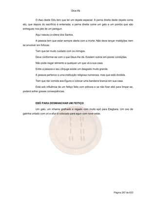 Dice Ifá


          O Awo deste Odu tem que ter um okpele especial. A perna direita deste okpele come
etú, que depois do sacrifício é enterrada; a perna direita come um galo e um pombo que são
entregues nos pés de um peregun.

          Aqui nasceu a cólera dos Santos.

          A pessoa tem que estar sempre alerta com a morte. Não deve lançar maldições nem
se envolver em fofocas.

          Tem que ter muito cuidado com os inimigos.

          Deve conformar-se com o que Deus lhe dá. Existem outros em piores condições.

          Não pode negar alimento a qualquer um que vá a sua casa.

          Entre a pessoa e seu cônjuge existe um desgosto muito grande.

          A pessoa pertence a uma instituição religiosa numerosa, mas que está dividida.

          Tem que dar comida aos Eguns e colocar uma bandeira branca em sua casa.

          Está sob influência de um feitiço feito com pólvora e se não fizer ebó para limpar-se,
poderá sofrer graves conseqüências.



          EBÓ PARA DESMANCHAR UM FEITIÇO

          Um galo, um inhame grelhado e regado com muito epô para Elegbara. Um ovo de
galinha untado com ori e efun é colocado para egun com nove velas.




                                                                              Página 297 de 633
 