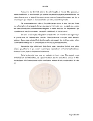 Dice Ifá


           Recebemos de Orunmilá, através de determinação de nossos Odus pessoais, a
missão de transmitir os ensinamentos que deverão ser preservados pelas gerações futuras, não
mais oralmente como se fazia até bem pouco tempo, mas escritos e publicados para que não se
percam e para que estejam ao alcance de todos que deles possam tirar proveito.

           De uma maneira muito mágica, Orunmilá nos deu provas de suas intenções de ver
seu culto amplamente propagado. Sempre que alguma informação nos é sonegada por pessoas
mal intencionadas acaba, inusitadamente, chegando às nossas mãos por vias inesperadas e que
invariavelmente, transformam-se em mananciais inesgotáveis de conhecimento.

           As rezas ou saudações não podem ser traduzidas em decorrência da degeneração
de grande parte das palavras nelas contidas, influenciadas que foram pelo idioma espanhol
falado em Cuba, nossa principal fonte de informações e único país das Américas onde o culto a
Orunmilá foi mantido quase de forma integral em relação ao praticado na África.

           Esperamos estar colaborando desta forma para a divulgação de toda uma prática
religiosa que, diferente do que pensam seus inimigos, é pautada em conhecimentos filosóficos e
esotéricos, como poderão comprovar nossos leitores.

           Seria fundamental, que cada um pudesse conhecer o seu Odu pessoal o que,
afirmamos com absoluta certeza, só é possível através de uma consulta ao Oráculo de Ifá e
nunca através de contas onde se somam os números relativos à data do nascimento de cada
um.




                                                                                  Página 3 de 633
 
