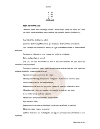 Dice Ifá


                                                 I II
                                                II II
                                                II II
                                                 I I
                                              OKARANDI


              REZA DE OKANRANDI

              Okanrandi tobato efán kare beiya adifafun Olodofá toloyó loxelé abe elebó, iwo Obinin
              kan tolefin eiyelé akukó lebó. Okanrandi Ifá xirê kaferefun Xangô, Oxalá ati Exú.



              Este Odu é filho de Okanran e Odi.

              É caminho de Yemanjá Maiyelewo, que foi esposa de Orunmilá e comerciante.

              Esta Yemanjá vive no meio do oceano no lugar onde se encontram as sete correntes
oceânicas.

              Carrega uma máscara de nove cores e seu igbá leva um okpele.

              Come qualquer tipo de animal.

              Este Odu fala dos movimentos da terra e das sete correntes de água doce que
correm no fundo do oceano.

              É um signo muito bom para a obtenção de riquezas e bens materiais, mas, determina
perdas e decepções no aspecto sentimental.

              A pessoa tem que cuidar muito das vistas.

              Não se pode beber água depositada em tigelas e muito menos beber na tigela.

              Proíbe comer qualquer tipo de crustáceos.

              A pessoa tem que fazer ebó com muita freqüência para não sofrer derrocadas.

              Não pode matar ratos nem baratas e tem que ter um pato em sua casa.

              O seu melhor amigo pode ser o traidor.

              Não se come alimentos atrasados e requentados.

              Aqui nasceu o susto.

              A pessoa tem que assentar Inle Abatá que é quem a defende de traições.

              Dá caminho para viagens ao exterior.

              Os filhos deste Odu são muito ligados aos Eguns, quer sejam seus familiares ou seus
protetores.



                                                                                    Página 300 de 633
 