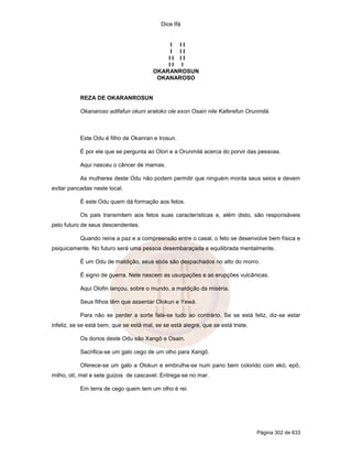 Dice Ifá


                                              I II
                                              I II
                                             II II
                                             II I
                                         OKARANROSUN
                                          OKANAROSO


           REZA DE OKARANROSUN

           Okanaroso adifafun okuni aratoko ole exon Osain nile Kaferefun Orunmilá.



           Este Odu é filho de Okanran e Irosun.

           É por ele que se pergunta ao Olori e a Orunmilá acerca do porvir das pessoas.

           Aqui nasceu o câncer de mamas.

           As mulheres deste Odu não podem permitir que ninguém morda seus seios e devem
evitar pancadas neste local.

           É este Odu quem dá formação aos fetos.

           Os pais transmitem aos fetos suas características e, além disto, são responsáveis
pelo futuro de seus descendentes.

           Quando reina a paz e a compreensão entre o casal, o feto se desenvolve bem física e
psiquicamente. No futuro será uma pessoa desembaraçada e equilibrada mentalmente.

           É um Odu de maldição, seus ebós são despachados no alto do morro.

           É signo de guerra. Nele nascem as usurpações e as erupções vulcânicas.

           Aqui Olofin lançou, sobre o mundo, a maldição da miséria.

           Seus filhos têm que assentar Olokun e Yewá.

           Para não se perder a sorte fala-se tudo ao contrário. Se se está feliz, diz-se estar
infeliz, se se está bem, que se está mal, se se está alegre, que se está triste.

           Os donos deste Odu são Xangô e Osain.

           Sacrifica-se um galo cego de um olho para Xangô.

           Oferece-se um galo a Olokun e embrulha-se num pano bem colorido com ekó, epô,
milho, otí, mel e sete guizos de cascavel. Entrega-se no mar.

           Em terra de cego quem tem um olho é rei.




                                                                                   Página 302 de 633
 