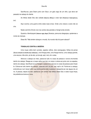 Dice Ifá


           Sacrifica-se, para Osain junto com Osun, um galo cego de um olho, que deve ser
passado na cabeça do cliente.

           As folhas deste Odu são oxibatá (Boervia diffusa) e ewe nijé (Partenium histerophorus,
Lin).

           Aqui ocorreu uma guerra entre estas duas ervas. Onde uma cresce a outra não se
cria.

           Neste caminho Omolú vive nos cantos das paredes e Xangô anda errante.

           Quando o flamboayant (Delonis regia, Bojer) floresce, prenuncia desgraças, epidemias e
morte de crianças.

           Disse Ifá: "Não tentem abraçar o mundo. Ao mundo não há quem abrace"!



           TRABALHO CONTRA A MISÉRIA

           Uma roupa velha bem surrada, sapatos velhos, dois caranguejos, folhas de jamao
(Árvore silvestre da família das meliáceas), uma franga preta, uma franga branca, uma cabaça grande,
uma escova, três obís, pó de ekú, pó de ejá, epô, mel, otí e velas.

           Abre-se a cabaça ao meio, passa-se tudo no corpo da pessoa e vai-se arrumando
dentro da cabaça. Rasga-se a roupa velha que tem no corpo e coloca-se junto com os sapatos,
dentro da cabaça. Sacrificam-se as frangas e passa-se a escova no corpo da pessoa para limpá-
la. Coloca-se tudo dentro da cabaça, cobre-se com os pós, mel, epô e otí. Fecha-se a cabaça,
embrulha-se num lençol velho que tenha pertencido à pessoa e despacha-se nas águas de um
rio. A pessoa, depois do ebó, banha-se com omieró das folhas deste Odu e veste roupa limpa,
de preferência branca e nova.




                                                                                  Página 303 de 633
 