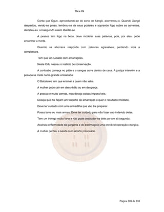 Dice Ifá


           Conta que Ogun, aproveitando-se do sono de Xangô, acorrentou-o. Quando Xangô
despertou, vendo-se preso, lembrou-se de seus poderes e soprando fogo sobre as correntes,
derreteu-as, conseguindo assim libertar-se.

           A pessoa tem fogo na boca, deve moderar suas palavras, pois, por elas, pode
encontrar a morte.

           Quando se aborrece responde com palavras agressivas, perdendo toda a
compostura.

           Tem que ter cuidado com amarrações.

           Neste Odu nasceu o instinto de conservação.

           A confusão começa no pátio e o sangue corre dentro de casa. A justiça intervém e a
pessoa se mete numa grande enrascada.

           O Babalawo tem que ensinar a quem não sabe.

           A mulher pode cair em descrédito ou em desgraça.

           A pessoa é muito correta, mas deseja coisas impossíveis.

           Deseja que lhe façam um trabalho de amarração e quer o resultado imediato.

           Deve ter cuidado com uma armadilha que vão lhe preparar.

           Possui uma ou mais armas. Deve ter cuidado para não fazer uso indevido delas.

           Tem um inimigo muito forte e não pode descuidar-se dele por um só segundo.

           Assinala enfermidade da garganta e do estômago e uma provável operação cirúrgica.

           A mulher perdeu a saúde num aborto provocado.




                                                                             Página 309 de 633
 