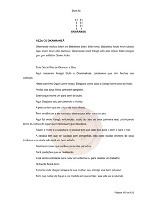 Dice Ifá


                                             II II
                                              I II
                                              I II
                                              I I
                                           OKARANSÁ


           REZA DE OKANRANSÁ

           Okanransá mokusi bilari oni Babalawo bilari, bilari oma, Babalawo lorun lorun lobosu
           laya, lorun lorun ebó kabolosí. Okanransá koxé Xangô ebó ada mokisí bilari kongún
           gun gun adifafun Oluwo Ikoko.



           Este Odu é filho de Okanran e Osa.

           Aqui nasceram Anagbi Elufá e Obarakekute, babalawos que têm flechas nas
cabeças.

           Neste caminho Ogun come veado, Elegbara come cotia e Xangô come rato-do-mato.

           Proíbe aos seus filhos comerem gergelim.

           Ensina que morre um para bem de outro.

           Aqui Elegbara saiu percorrendo o mundo.

           A pessoa tem que se cuidar de mau olhado.

           Tem tendências a ser roubada, deve soprar efun na sua casa.

           Aqui foi onde Xangô, enfurecido, subiu ao alto de uma palmeira real, provocando
terror às velhas do lugar que imploravam que descesse.

           Falam a morte e a sepultura. A pessoa tem que fazer ebó para o bem e para o mal.

           A pessoa tem que ter cuidado com armadilhas, não pode ocultar dinheiro de seus
irmãos e sua saúde não está em bom estado.

           Realizará coisas que serão conhecidas de todos.

           Fará predições que se realizarão.

           Está sendo solicitada para curar um enfermo ou para realizar um trabalho.

           O doente ficará bom.

           A morte pode chegar através de sua mulher, seu inimigo vive bem próximo.

           Tem que cuidar de Egun e, na medida em que o fizer, sua vida vai evoluindo.




                                                                               Página 310 de 633
 